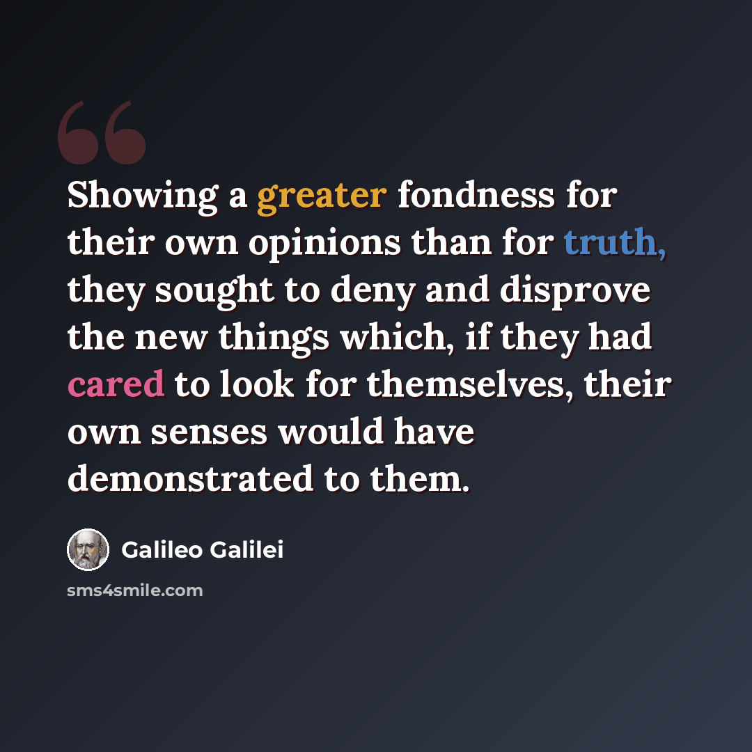 “Showing a greater fondness for their own opinions than for truth, they sought to deny and disprove the new things which, if they had cared to look for themselves, their own senses would have demonstrated to them.” quote by Galileo Galilei