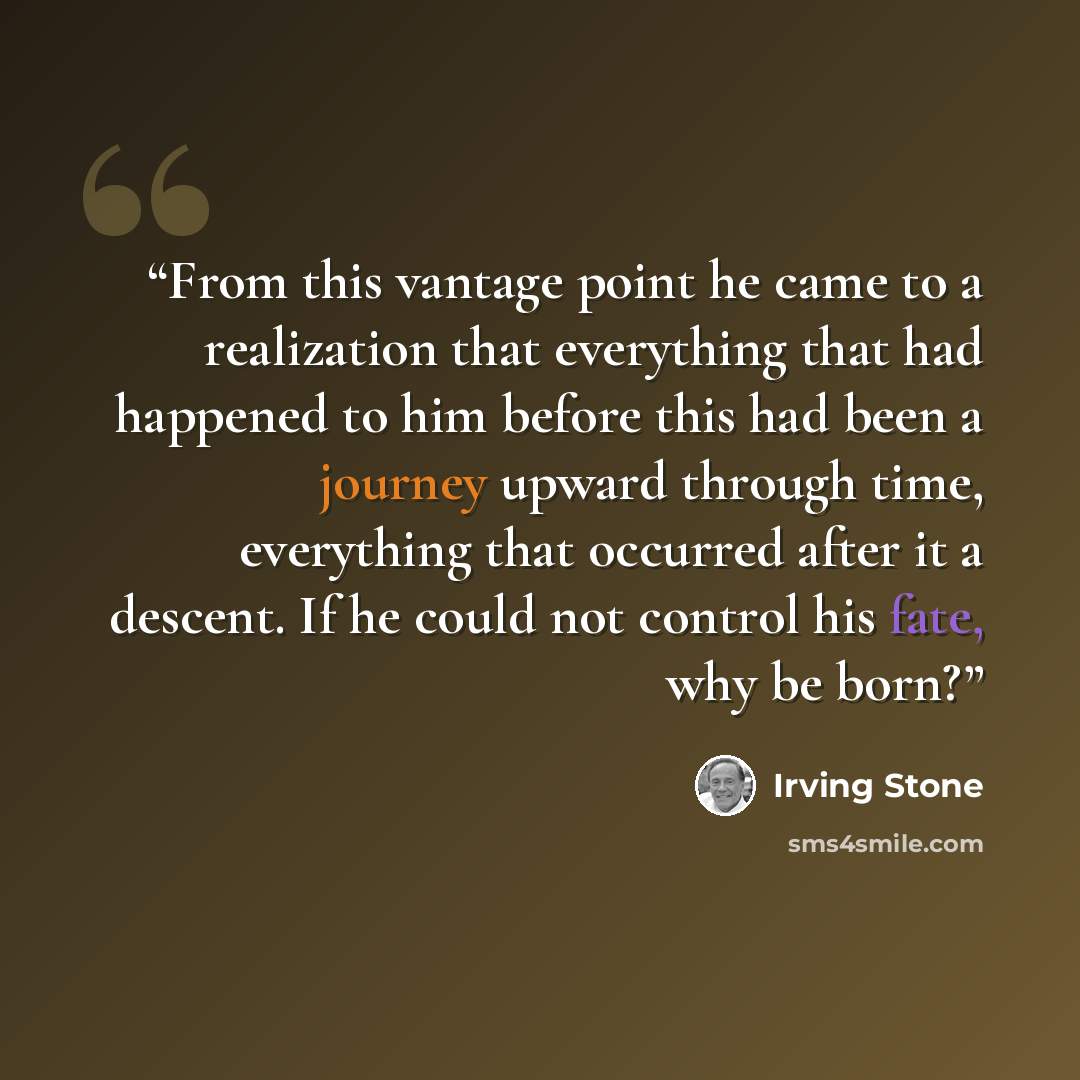 “From this vantage point he came to a realization that everything that had happened to him before this had been a journey upward through time, everything that occurred after it a descent. If he could not control his fate, why be born?” quote by Irving Stone