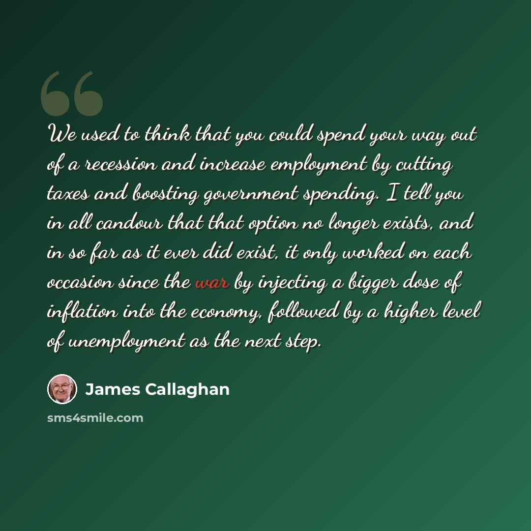 “We used to think that you could spend your way out of a recession and increase employment by cutting taxes and boosting government spending. I tell you in all candour that that option no longer exists, and in so far as it ever did exist, it only worked on each occasion since the war by injecting a…” quote by James Callaghan