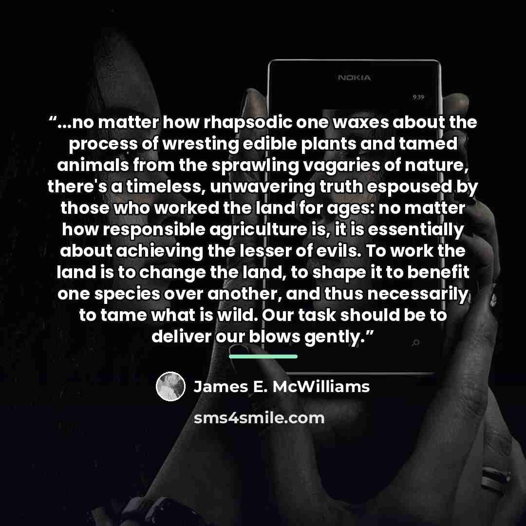 “...no matter how rhapsodic one waxes about the process of wresting edible plants and tamed animals from the sprawling vagaries of nature, there's a timeless, unwavering truth espoused by those who worked the land for ages: no matter how responsible agriculture is, it is essentially about achieving…” quote by James E. McWilliams