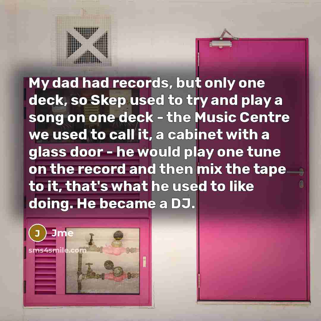 “My dad had records, but only one deck, so Skep used to try and play a song on one deck - the Music Centre we used to call it, a cabinet with a glass door - he would play one tune on the record and then mix the tape to it, that's what he used to like doing. He became a DJ.” quote by Jme