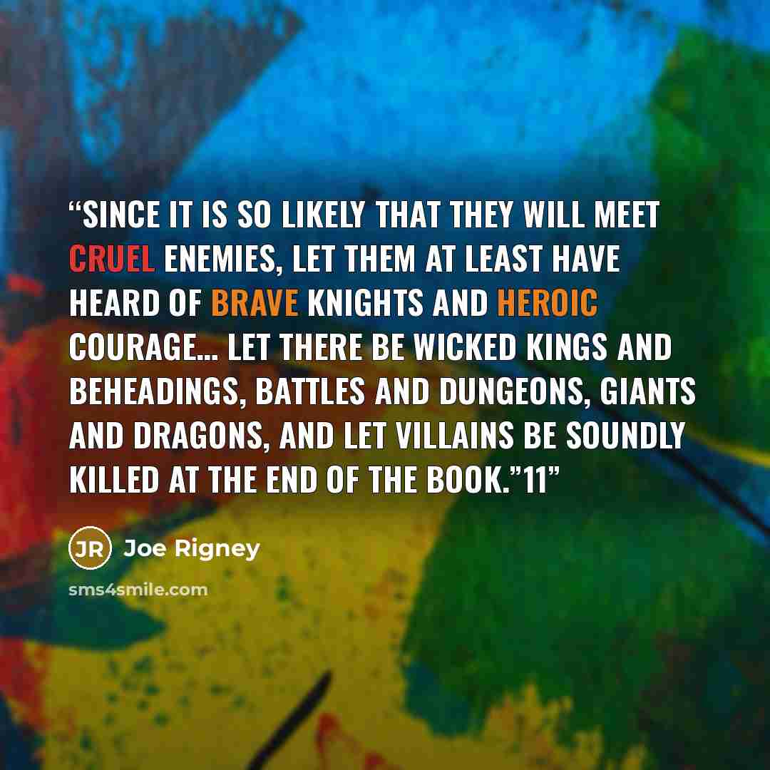 “Since it is so likely that they will meet cruel enemies, let them at least have heard of brave knights and heroic courage… Let there be wicked kings and beheadings, battles and dungeons, giants and dragons, and let villains be soundly killed at the end of the book.”11” quote by Joe Rigney