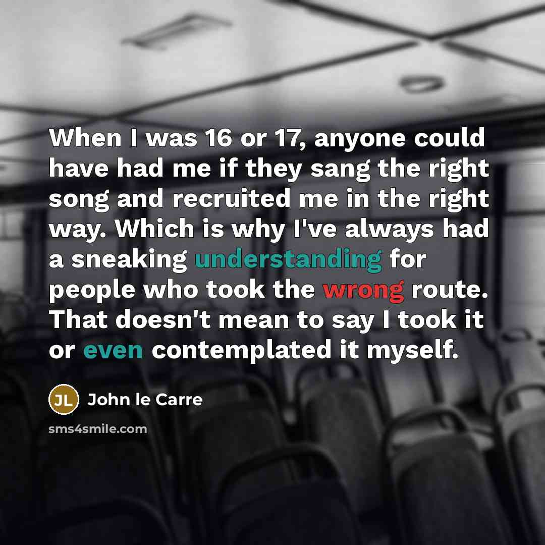 “When I was 16 or 17, anyone could have had me if they sang the right song and recruited me in the right way. Which is why I've always had a sneaking understanding for people who took the wrong route. That doesn't mean to say I took it or even contemplated it myself.” quote by John le Carre