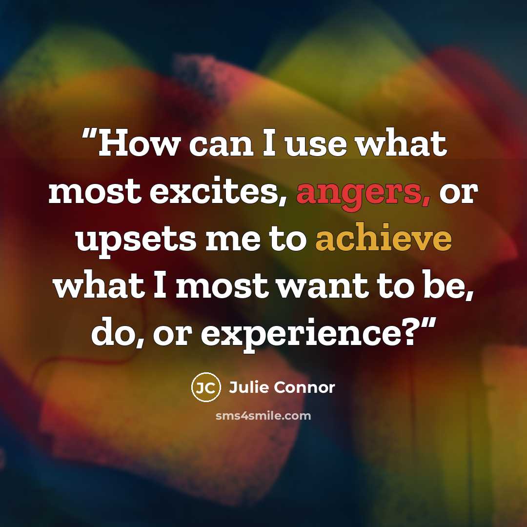 “How can I use what most excites, angers, or upsets me to achieve what I most want to be, do, or experience?” quote by Julie Connor
