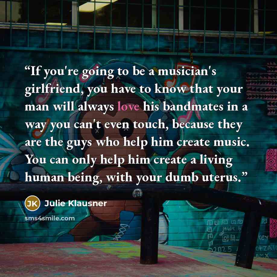 “If you're going to be a musician's girlfriend, you have to know that your man will always love his bandmates in a way you can't even touch, because they are the guys who help him create music. You can only help him create a living human being, with your dumb uterus.” quote by Julie Klausner