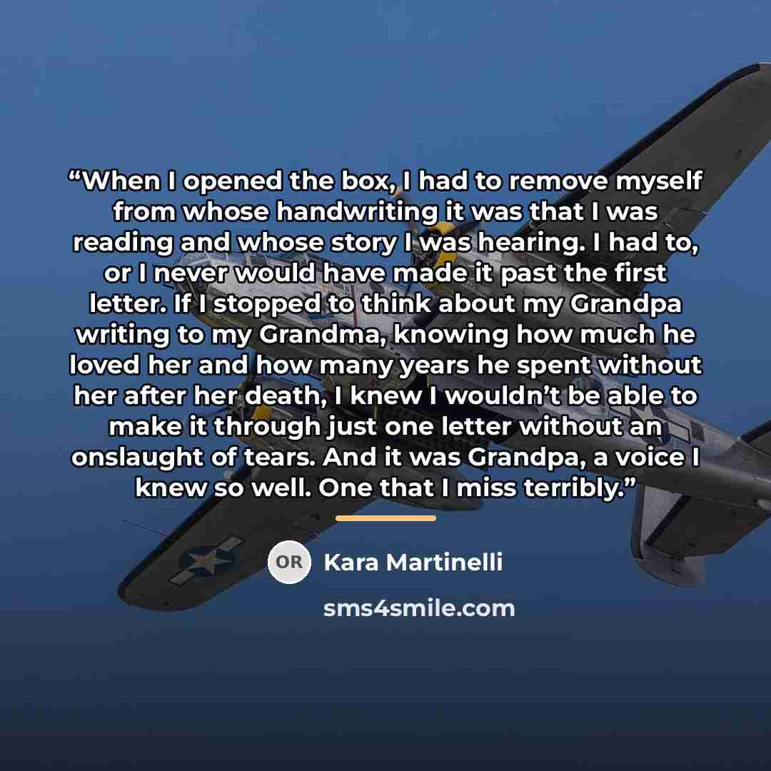 “When I opened the box, I had to remove myself from whose handwriting it was that I was reading and whose story I was hearing. I had to, or I never would have made it past the first letter. If I stopped to think about my Grandpa writing to my Grandma, knowing how much he loved her and how many…” quote by Kara Martinelli