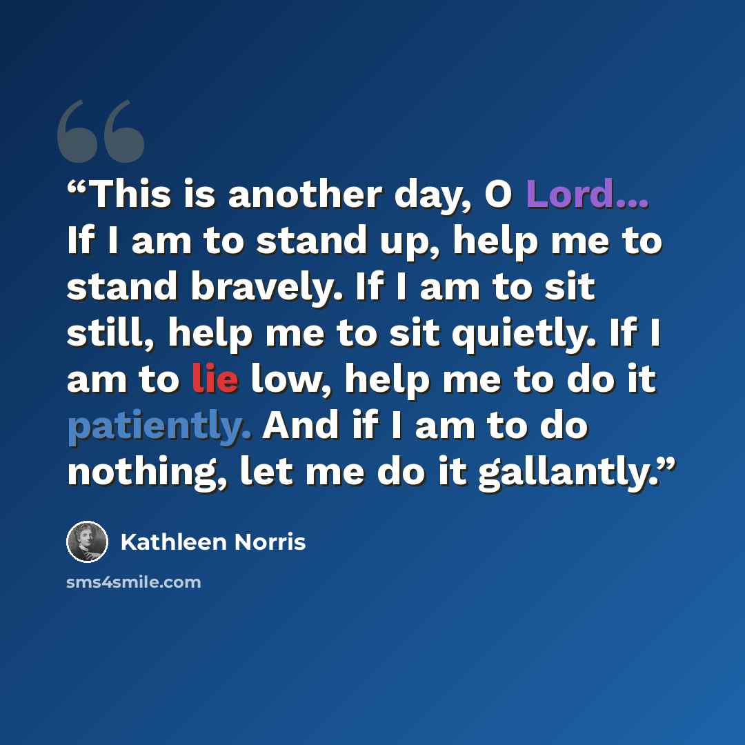 “This is another day, O Lord... If I am to stand up, help me to stand bravely. If I am to sit still, help me to sit quietly. If I am to lie low, help me to do it patiently. And if I am to do nothing, let me do it gallantly.” quote by Kathleen Norris
