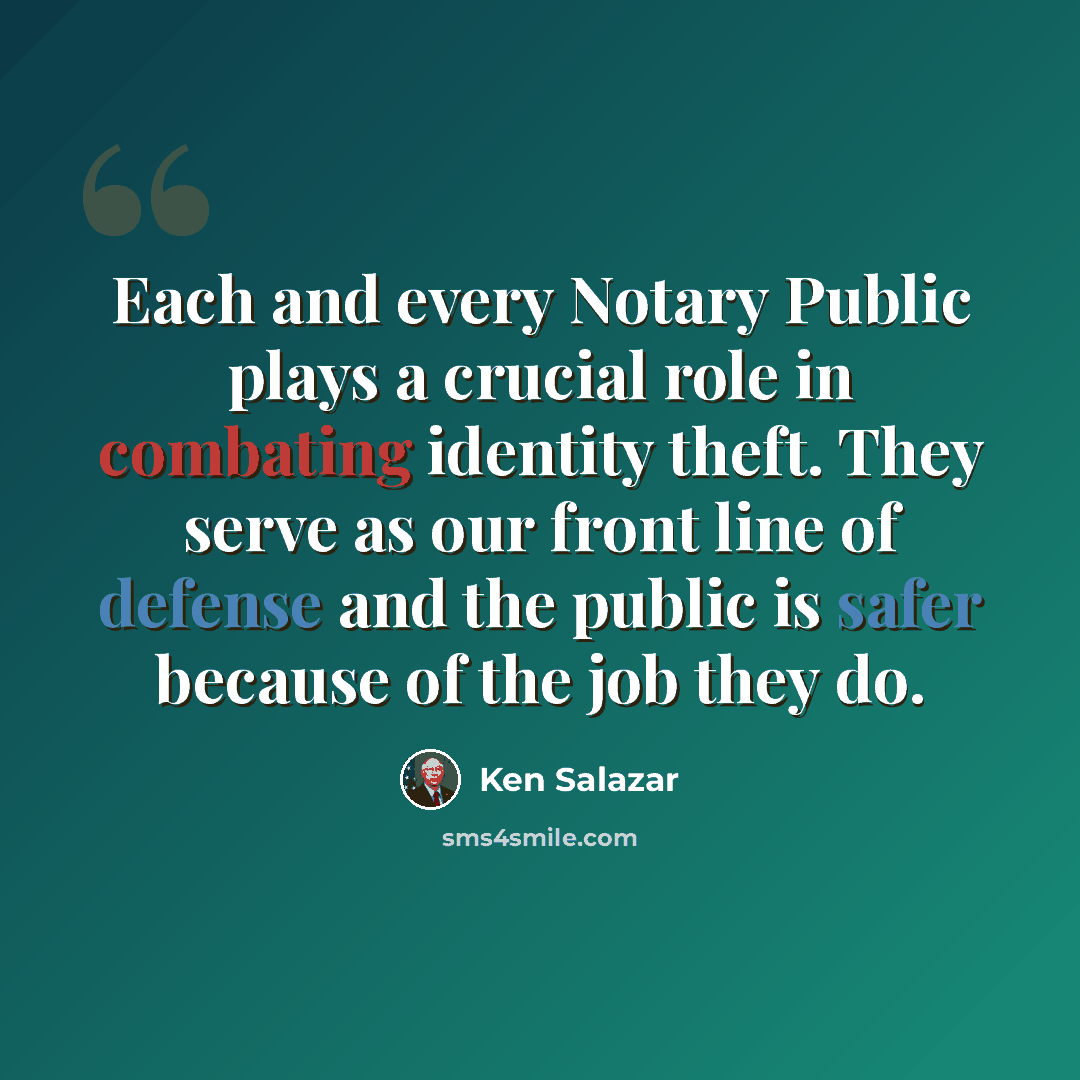 “Each and every Notary Public plays a crucial role in combating identity theft. They serve as our front line of defense and the public is safer because of the job they do.” quote by Ken Salazar
