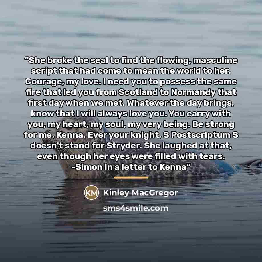 “She broke the seal to find the flowing, masculine script that had come to mean the world to her. Courage, my love. I need you to possess the same fire that led you from Scotland to Normandy that first day when we met. Whatever the day brings, know that I will always love you. You carry with you…” quote by Kinley MacGregor