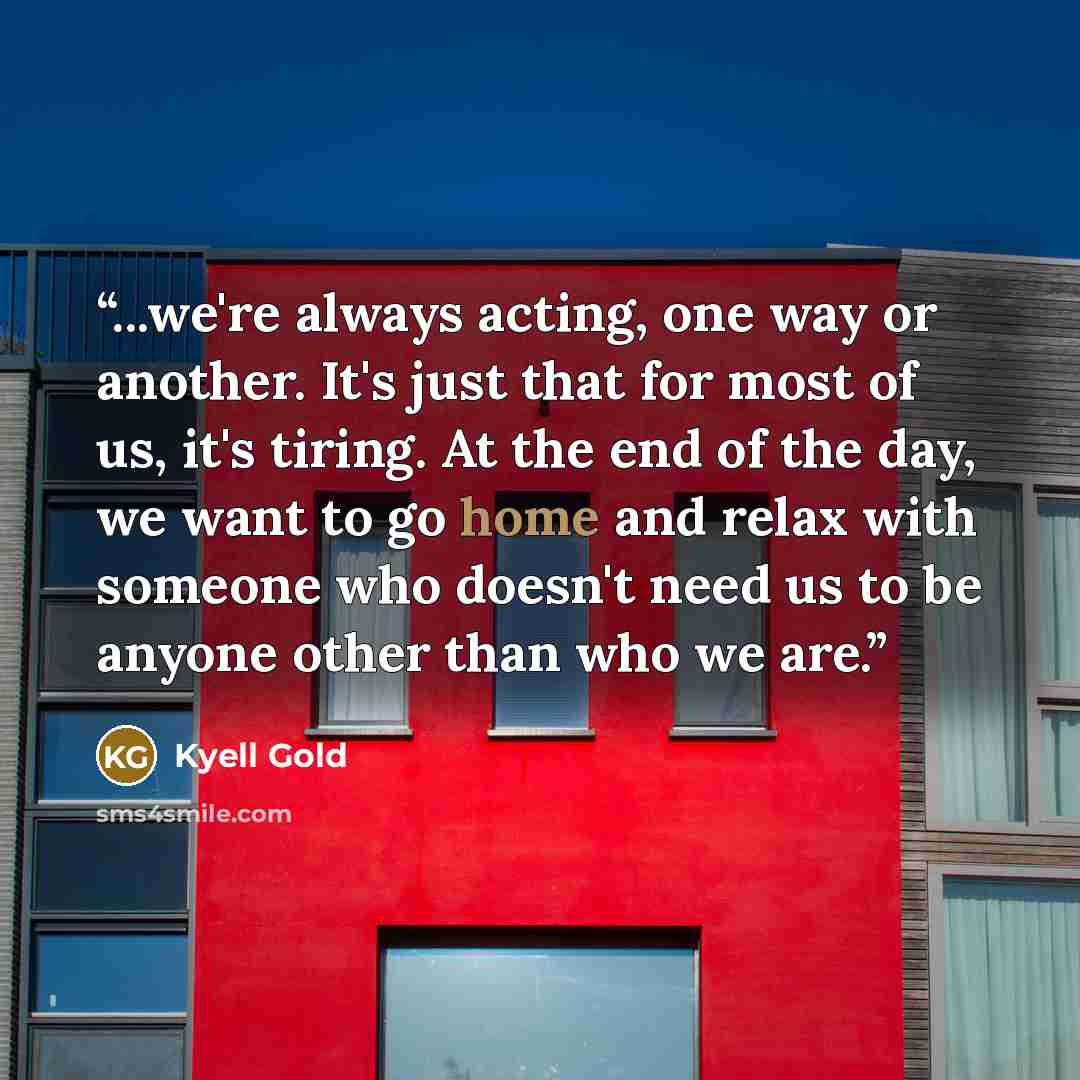 “...we're always acting, one way or another. It's just that for most of us, it's tiring. At the end of the day, we want to go home and relax with someone who doesn't need us to be anyone other than who we are.” quote by Kyell Gold