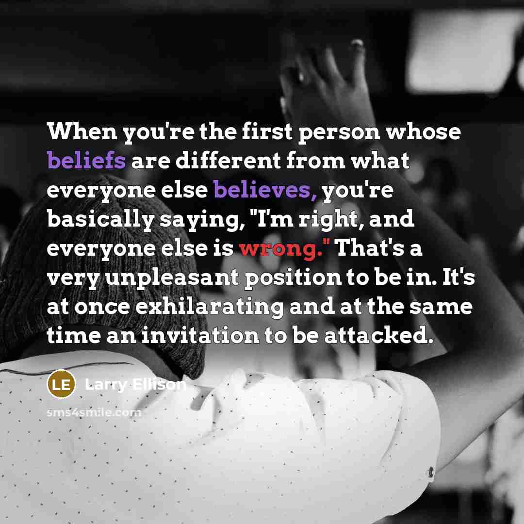 “When you're the first person whose beliefs are different from what everyone else believes, you're basically saying, "I'm right, and everyone else is wrong." That's a very unpleasant position to be in. It's at once exhilarating and at the same time an invitation to be attacked.” quote by Larry Ellison