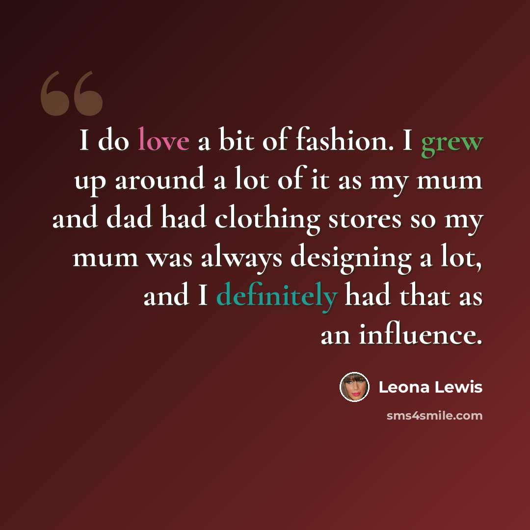 “I do love a bit of fashion. I grew up around a lot of it as my mum and dad had clothing stores so my mum was always designing a lot, and I definitely had that as an influence.” quote by Leona Lewis