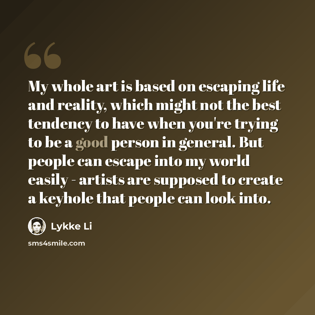 “My whole art is based on escaping life and reality, which might not the best tendency to have when you're trying to be a good person in general. But people can escape into my world easily - artists are supposed to create a keyhole that people can look into.” quote by Lykke Li