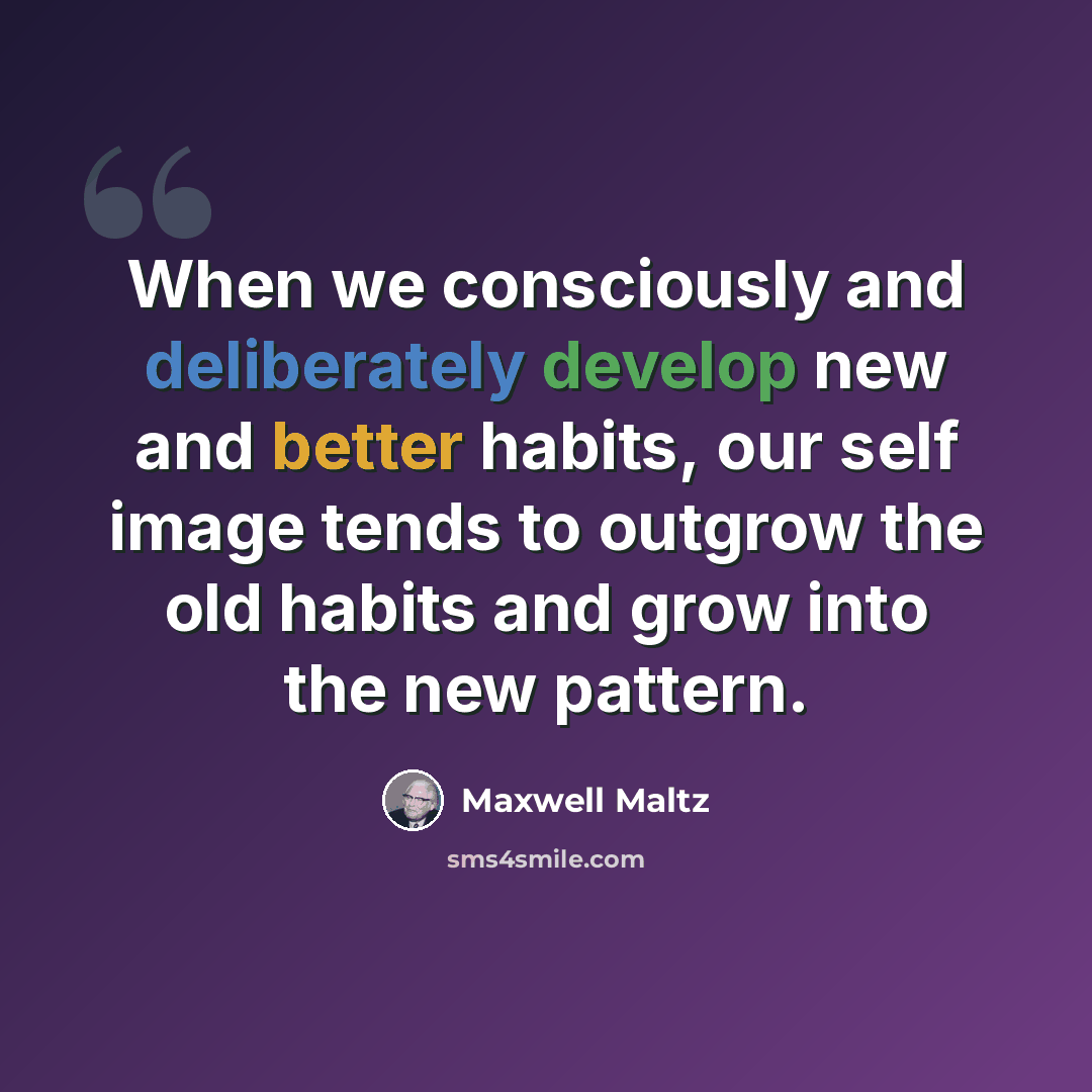 “When we consciously and deliberately develop new and better habits, our self image tends to outgrow the old habits and grow into the new pattern.” quote by Maxwell Maltz