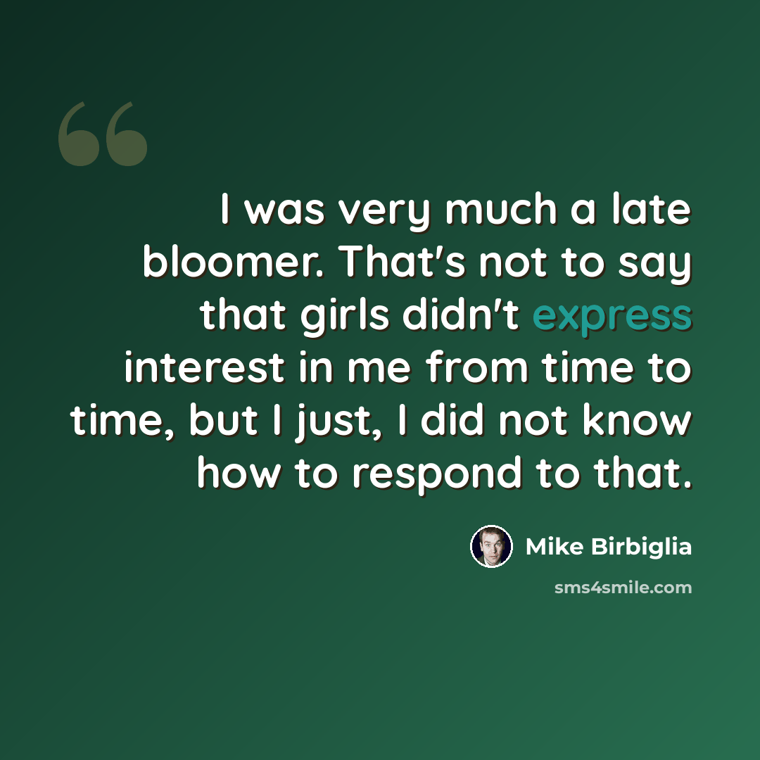 “I was very much a late bloomer. That's not to say that girls didn't express interest in me from time to time, but I just, I did not know how to respond to that.” quote by Mike Birbiglia