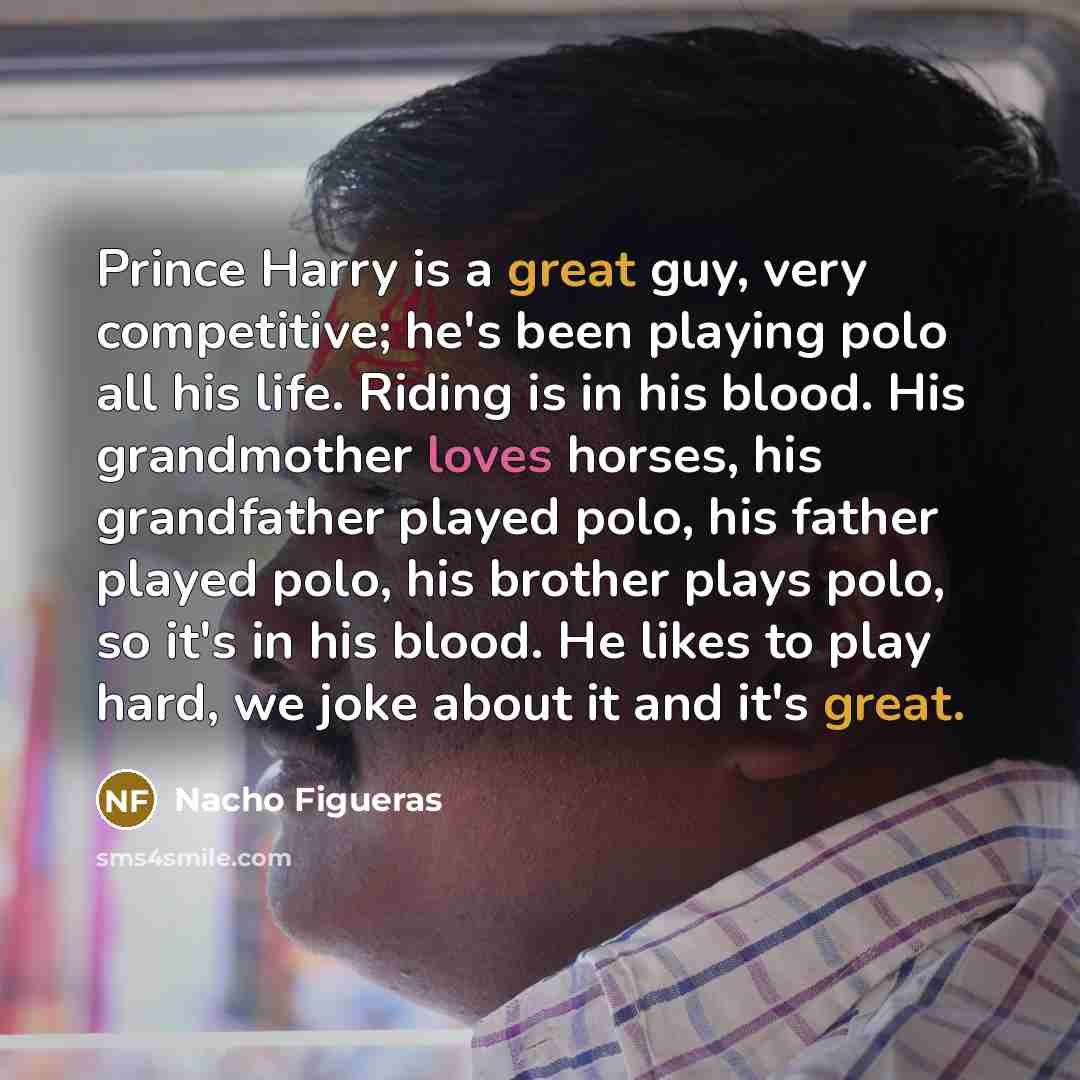 “Prince Harry is a great guy, very competitive; he's been playing polo all his life. Riding is in his blood. His grandmother loves horses, his grandfather played polo, his father played polo, his brother plays polo, so it's in his blood. He likes to play hard, we joke about it and it's great.” quote by Nacho Figueras