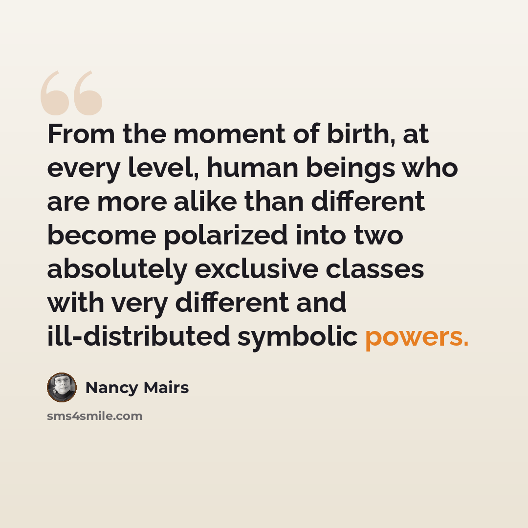 “From the moment of birth, at every level, human beings who are more alike than different become polarized into two absolutely exclusive classes with very different and ill-distributed symbolic powers.” quote by Nancy Mairs