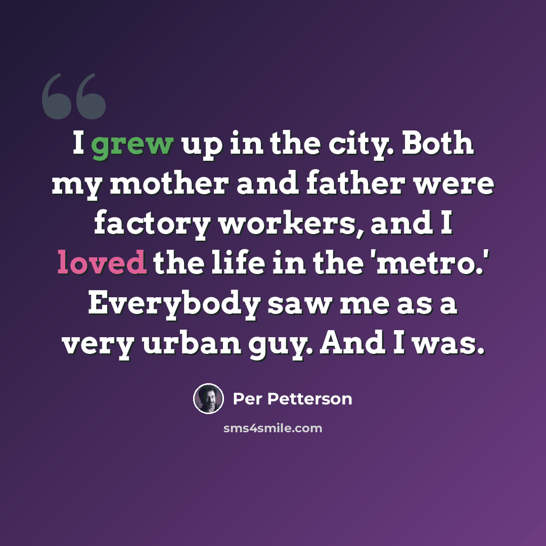 “I grew up in the city. Both my mother and father were factory workers, and I loved the life in the 'metro.' Everybody saw me as a very urban guy. And I was.” quote by Per Petterson