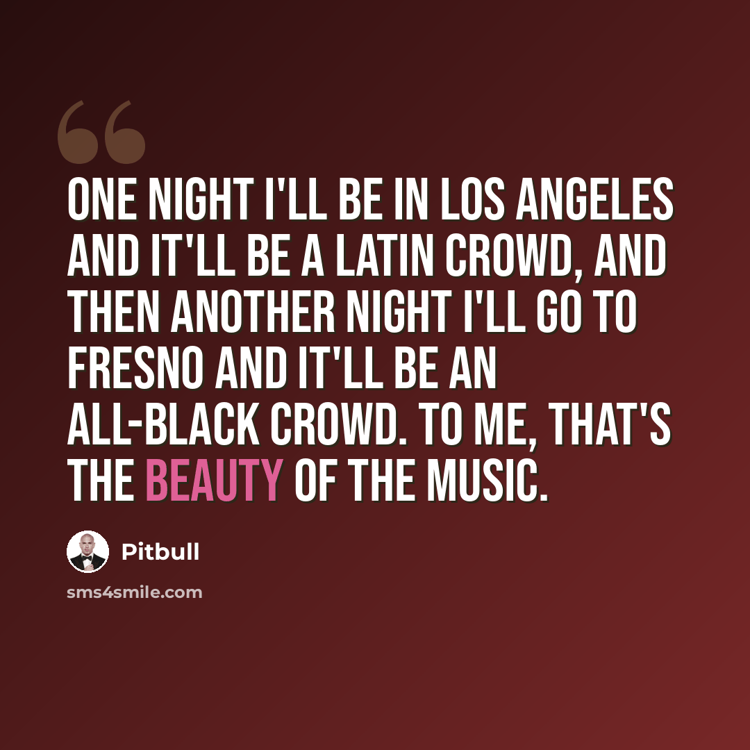 “One night I'll be in Los Angeles and it'll be a Latin crowd, and then another night I'll go to Fresno and it'll be an all-black crowd. To me, that's the beauty of the music.” quote by Pitbull