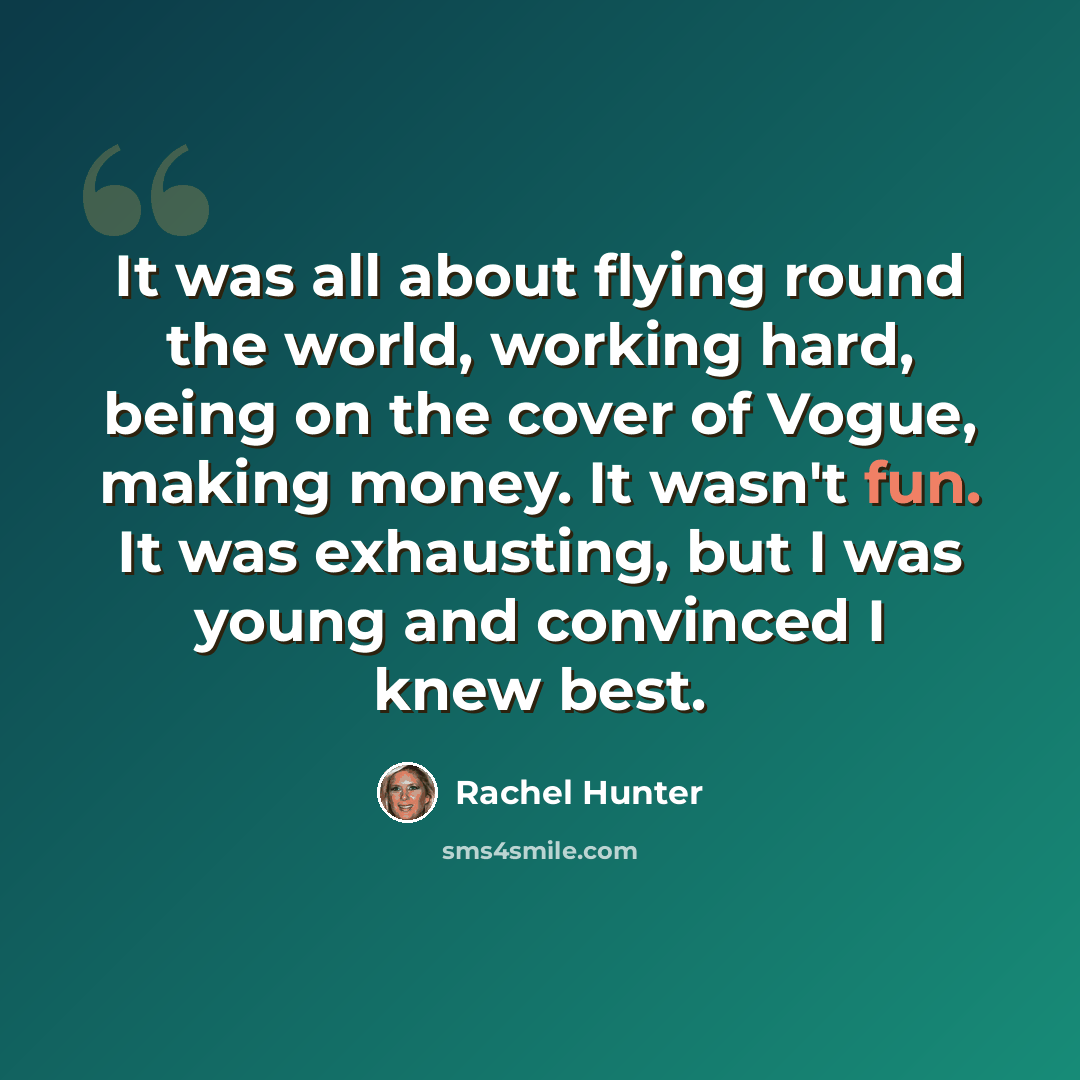 “It was all about flying round the world, working hard, being on the cover of Vogue, making money. It wasn't fun. It was exhausting, but I was young and convinced I knew best.” quote by Rachel Hunter