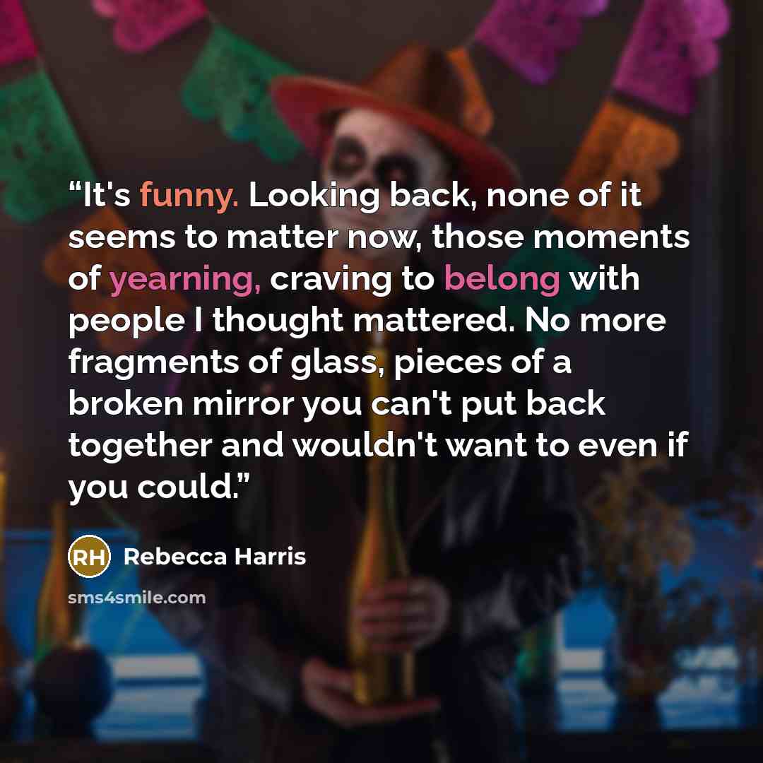 “It's funny. Looking back, none of it seems to matter now, those moments of yearning, craving to belong with people I thought mattered. No more fragments of glass, pieces of a broken mirror you can't put back together and wouldn't want to even if you could.” quote by Rebecca Harris