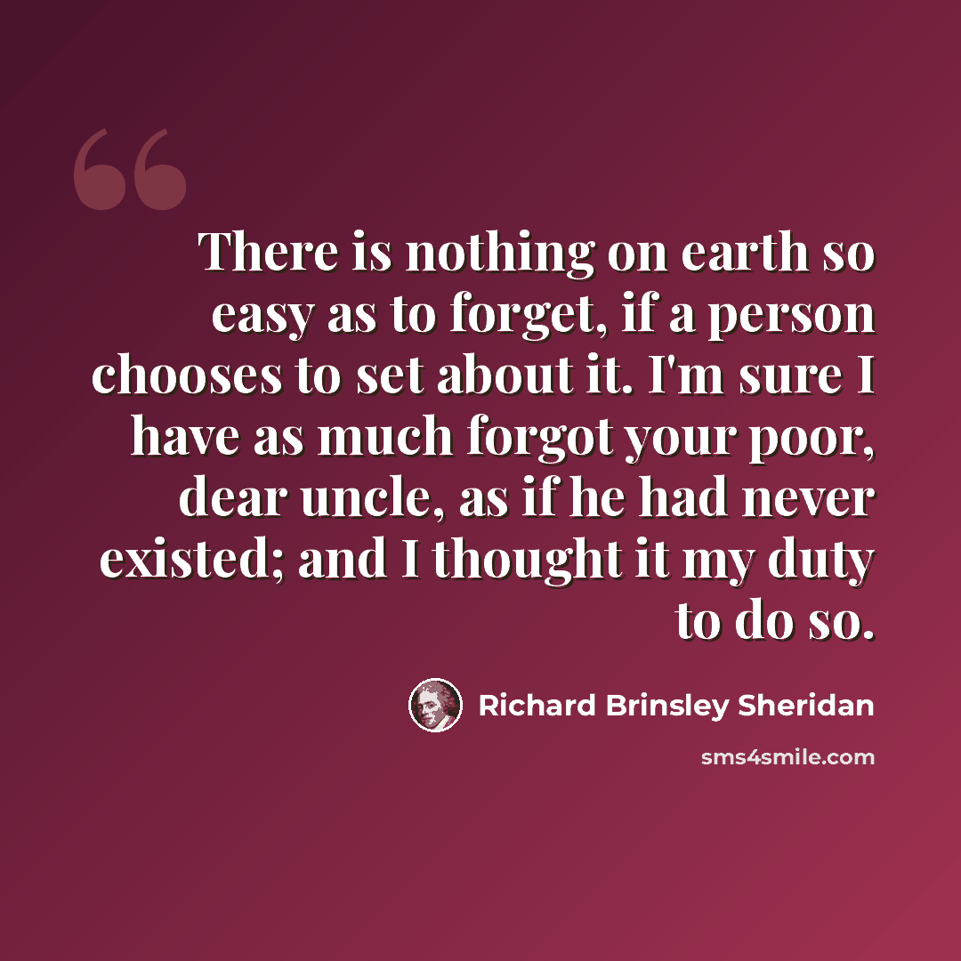 “There is nothing on earth so easy as to forget, if a person chooses to set about it. I'm sure I have as much forgot your poor, dear uncle, as if he had never existed; and I thought it my duty to do so.” quote by Richard Brinsley Sheridan