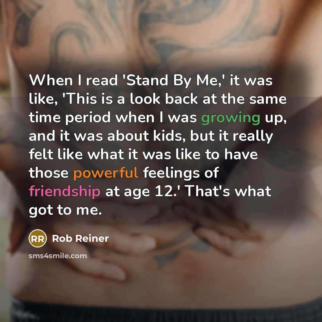“When I read 'Stand By Me,' it was like, 'This is a look back at the same time period when I was growing up, and it was about kids, but it really felt like what it was like to have those powerful feelings of friendship at age 12.' That's what got to me.” quote by Rob Reiner