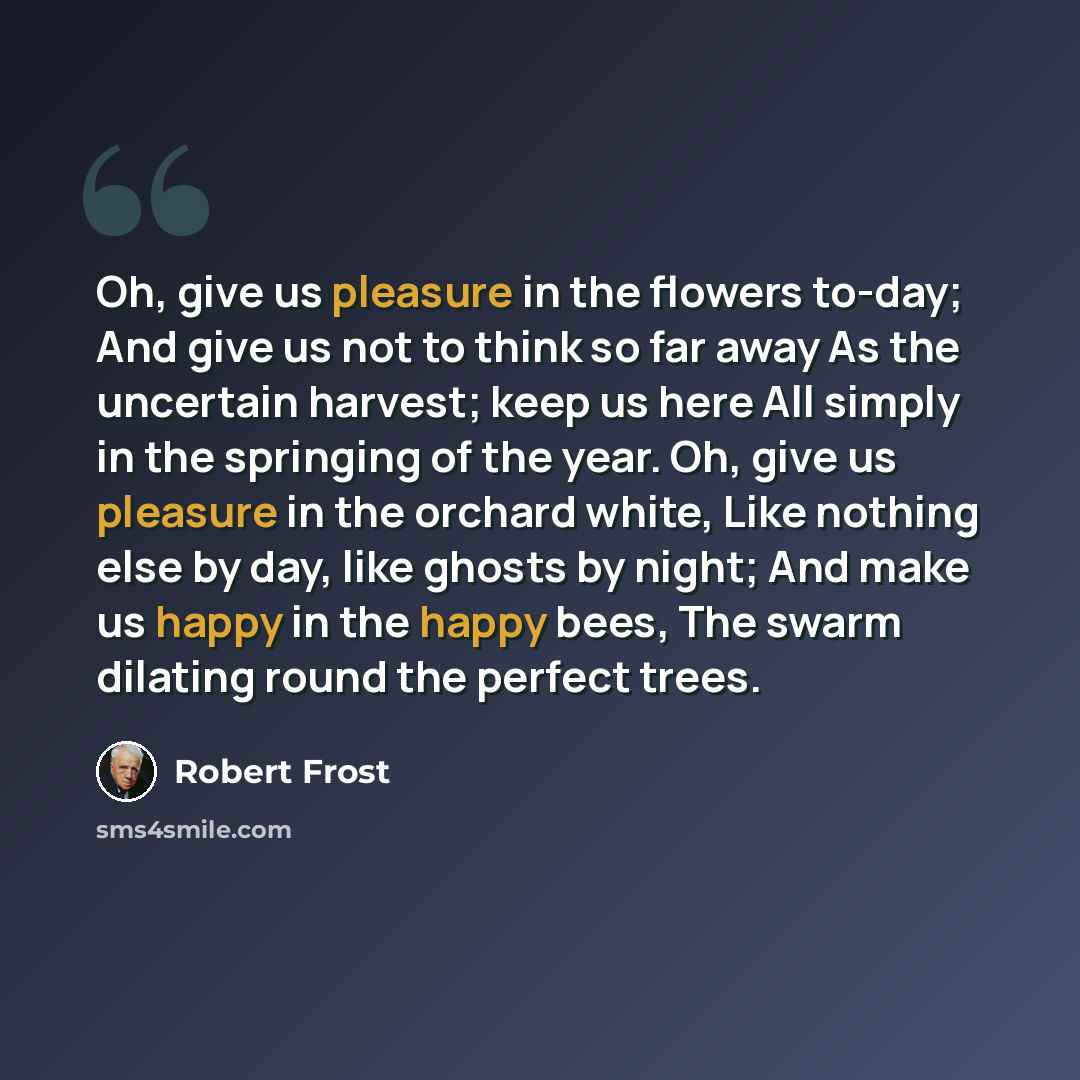 “Oh, give us pleasure in the flowers to-day; And give us not to think so far away As the uncertain harvest; keep us here All simply in the springing of the year. Oh, give us pleasure in the orchard white, Like nothing else by day, like ghosts by night; And make us happy in the happy bees, The swarm…” quote by Robert Frost