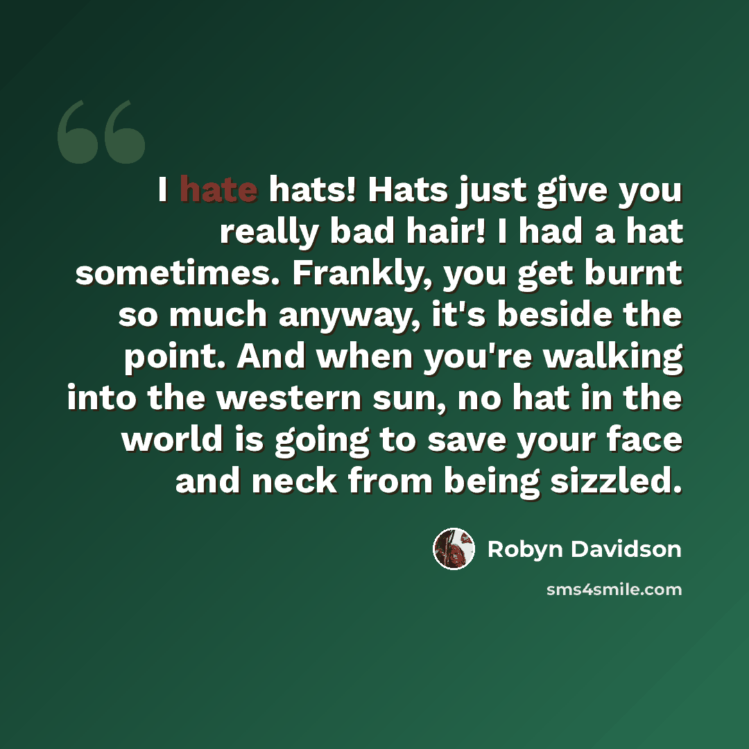 “I hate hats! Hats just give you really bad hair! I had a hat sometimes. Frankly, you get burnt so much anyway, it's beside the point. And when you're walking into the western sun, no hat in the world is going to save your face and neck from being sizzled.” quote by Robyn Davidson