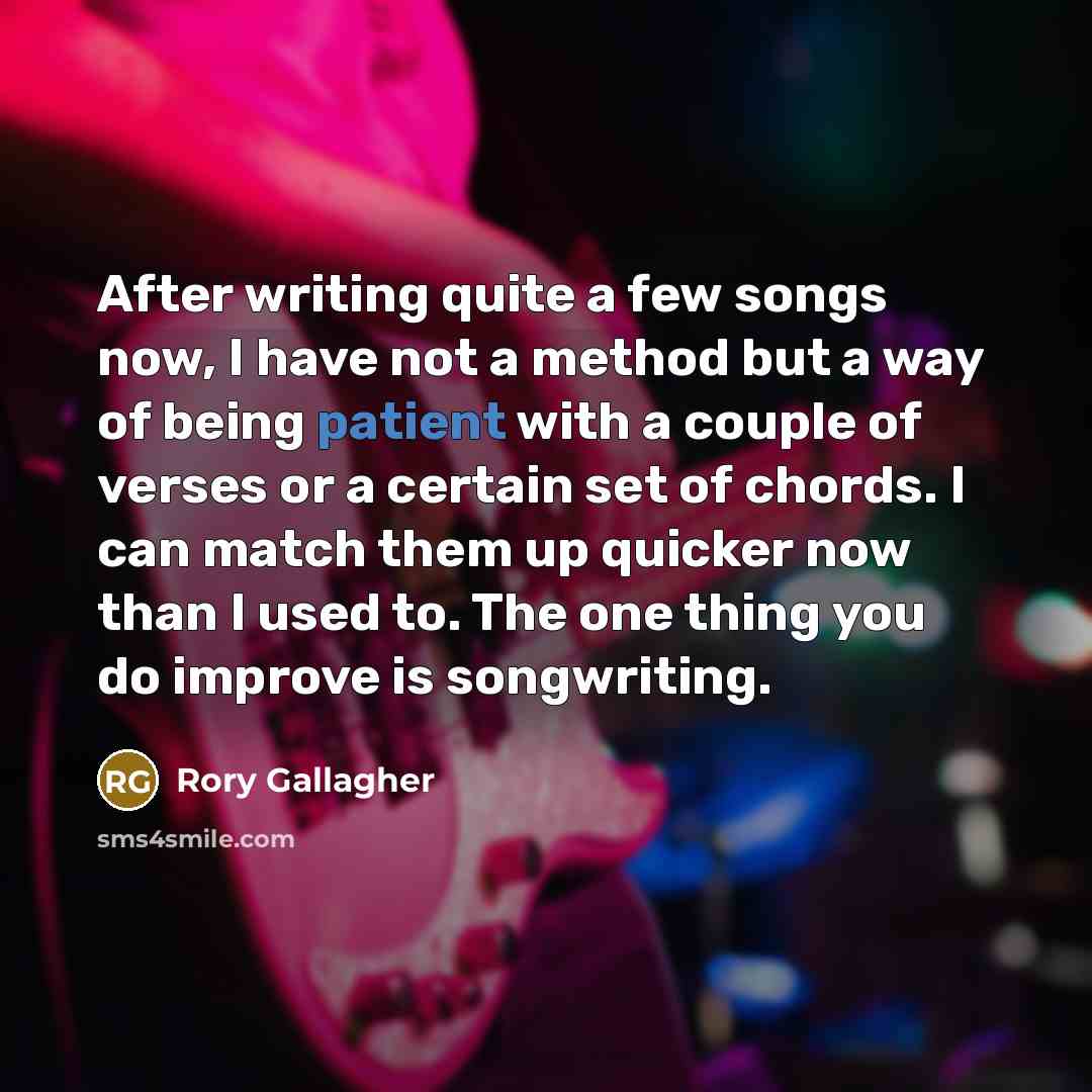 “After writing quite a few songs now, I have not a method but a way of being patient with a couple of verses or a certain set of chords. I can match them up quicker now than I used to. The one thing you do improve is songwriting.” quote by Rory Gallagher