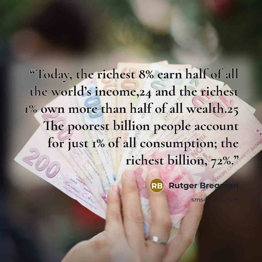 “Today, the richest 8% earn half of all the world’s income,24 and the richest 1% own more than half of all wealth.25 The poorest billion people account for just 1% of all consumption; the richest billion, 72%.” quote by Rutger Bregman