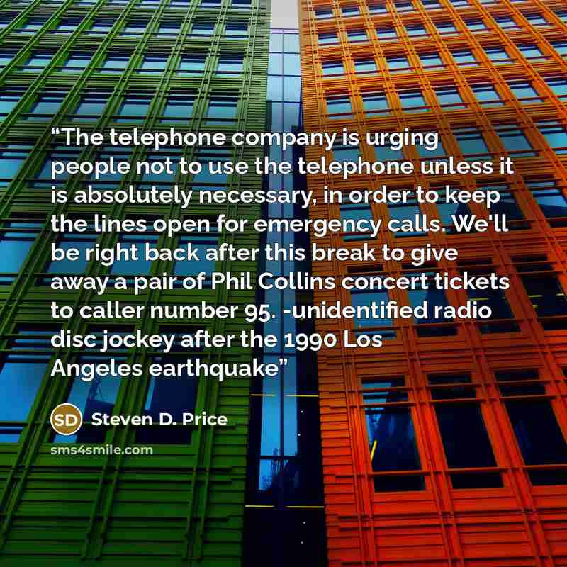 “The telephone company is urging people not to use the telephone unless it is absolutely necessary, in order to keep the lines open for emergency calls. We'll be right back after this break to give away a pair of Phil Collins concert tickets to caller number 95. -unidentified radio disc jockey…” quote by Steven D. Price