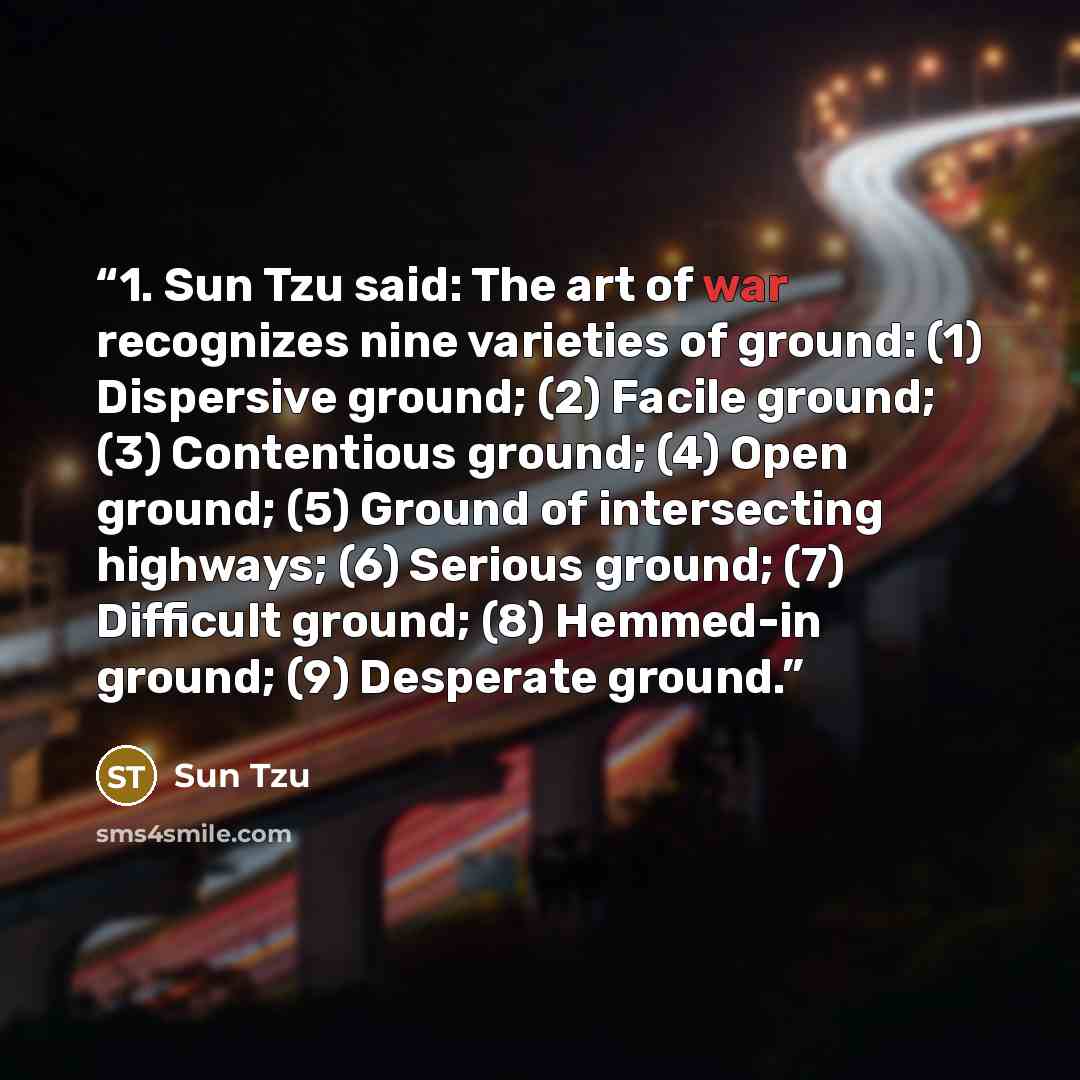 “1. Sun Tzu said: The art of war recognizes nine varieties of ground: (1) Dispersive ground; (2) Facile ground; (3) Contentious ground; (4) Open ground; (5) Ground of intersecting highways; (6) Serious ground; (7) Difficult ground; (8) Hemmed-in ground; (9) Desperate ground.” quote by Sun Tzu
