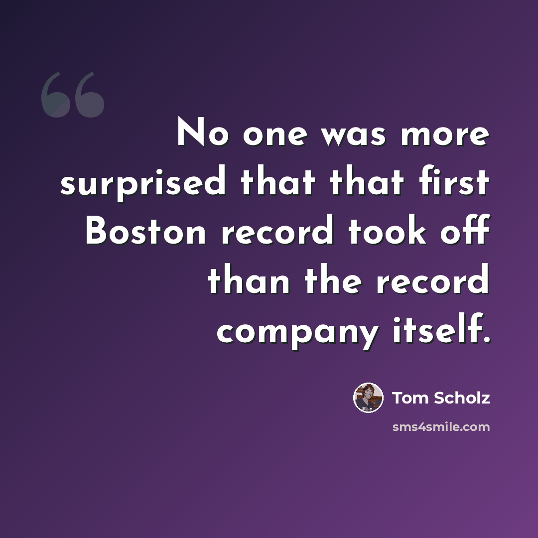 “No one was more surprised that that first Boston record took off than the record company itself.” quote by Tom Scholz