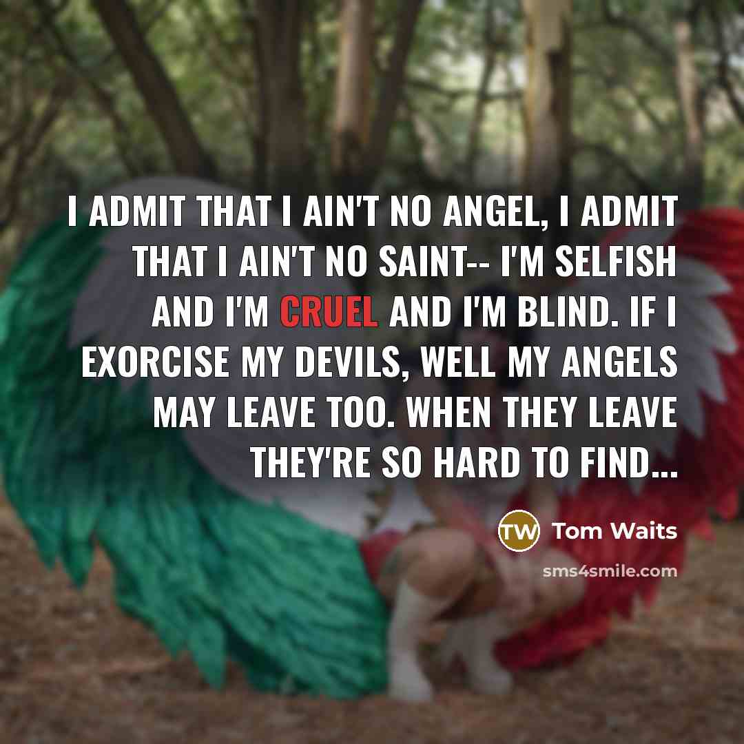 “I admit that I ain't no angel, I admit that I ain't no saint-- I'm selfish and I'm cruel and I'm blind. If I exorcise my devils, well my angels may leave too. When they leave they're so hard to find...” quote by Tom Waits