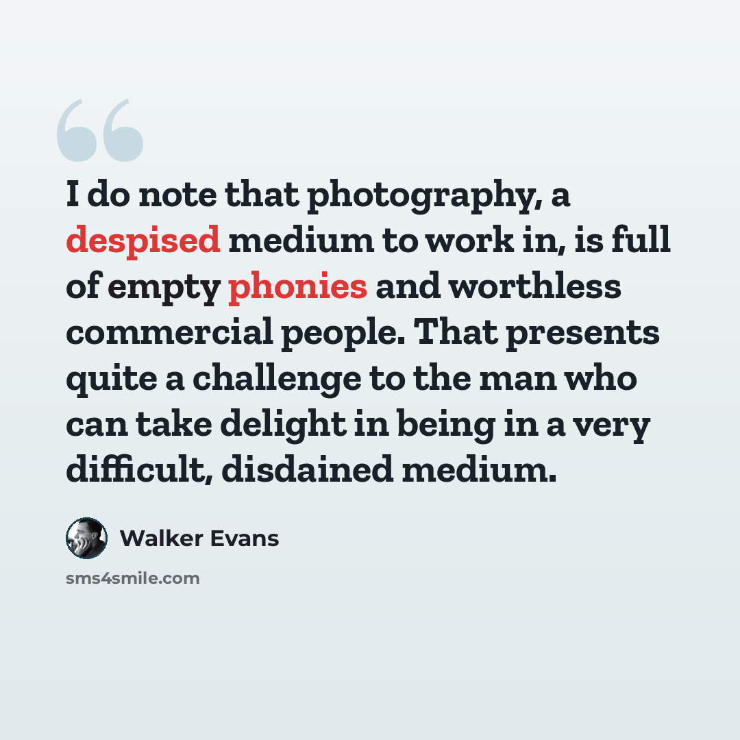 “I do note that photography, a despised medium to work in, is full of empty phonies and worthless commercial people. That presents quite a challenge to the man who can take delight in being in a very difficult, disdained medium.” quote by Walker Evans