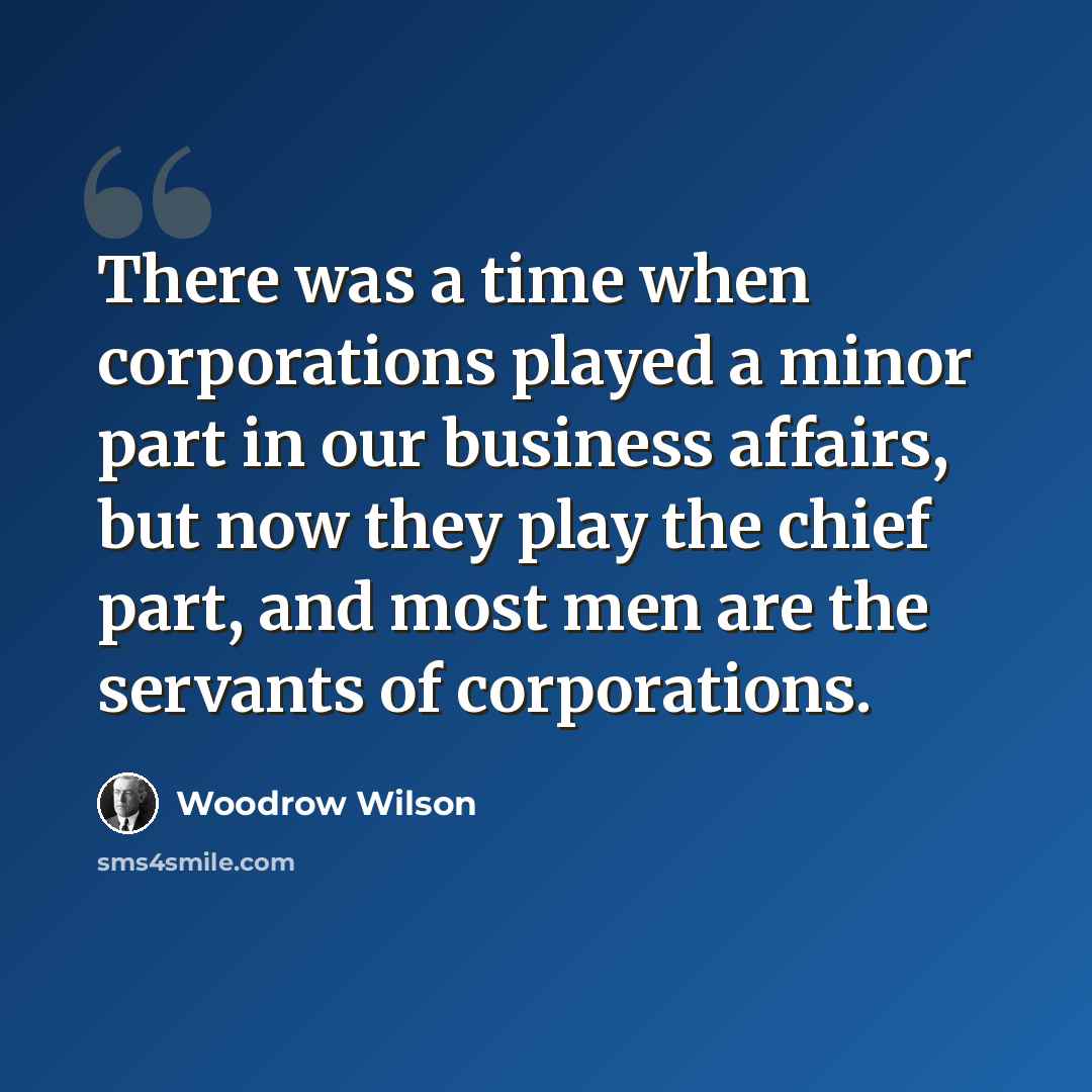 “There was a time when corporations played a minor part in our business affairs, but now they play the chief part, and most men are the servants of corporations.” quote by Woodrow Wilson