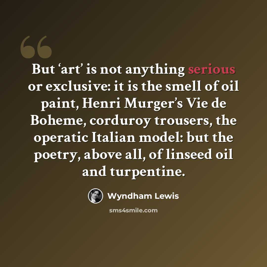 “But ‘art’ is not anything serious or exclusive: it is the smell of oil paint, Henri Murger’s Vie de Boheme, corduroy trousers, the operatic Italian model: but the poetry, above all, of linseed oil and turpentine.” quote by Wyndham Lewis