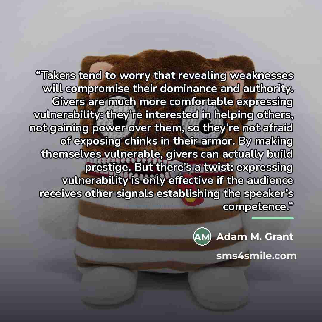 “Takers tend to worry that revealing weaknesses will compromise their dominance and authority. Givers are much more comfortable expressing vulnerability: they’re interested in helping others, not gaining power over them, so they’re not afraid of exposing chinks in their armor. By making themselves…” quote by Adam M. Grant