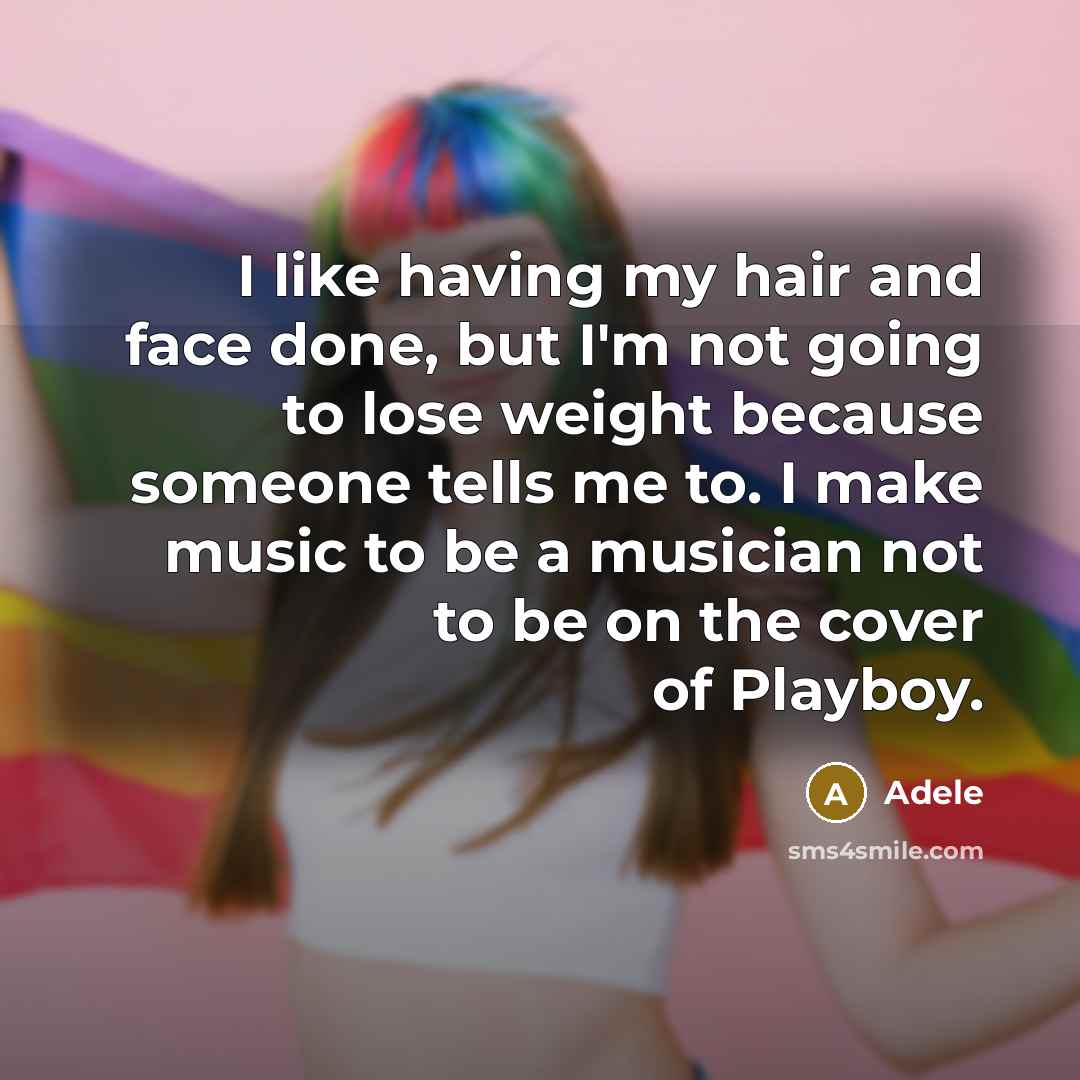 “I like having my hair and face done, but I'm not going to lose weight because someone tells me to. I make music to be a musician not to be on the cover of Playboy.” quote by Adele