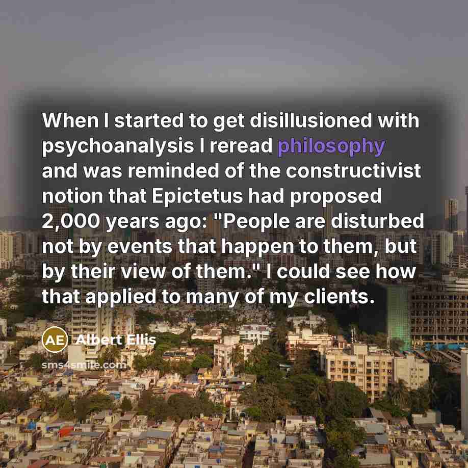 “When I started to get disillusioned with psychoanalysis I reread philosophy and was reminded of the constructivist notion that Epictetus had proposed 2,000 years ago: "People are disturbed not by events that happen to them, but by their view of them." I could see how that applied to many of my…” quote by Albert Ellis