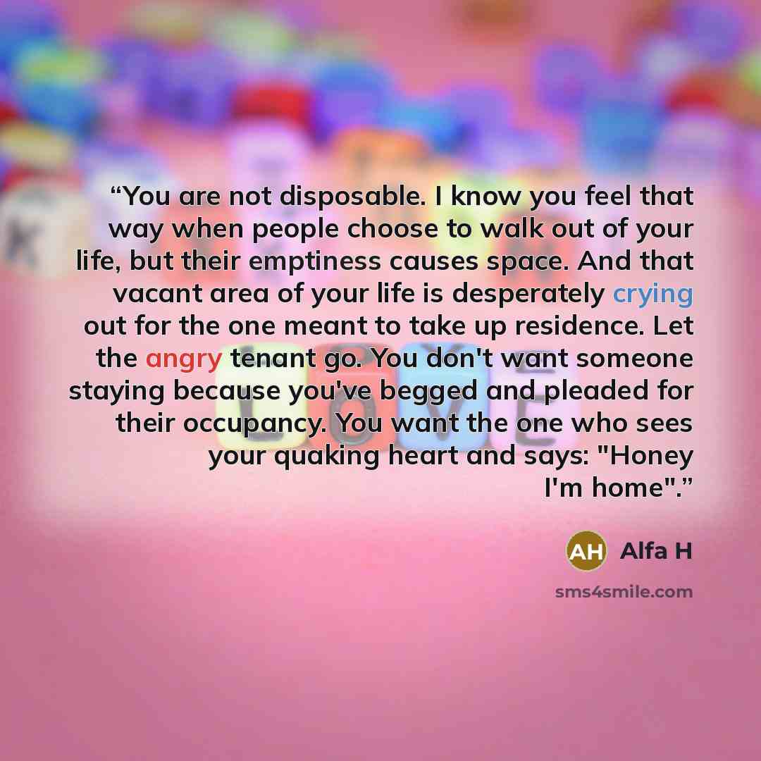 “You are not disposable. I know you feel that way when people choose to walk out of your life, but their emptiness causes space. And that vacant area of your life is desperately crying out for the one meant to take up residence. Let the angry tenant go. You don't want someone staying because you've…” quote by Alfa H