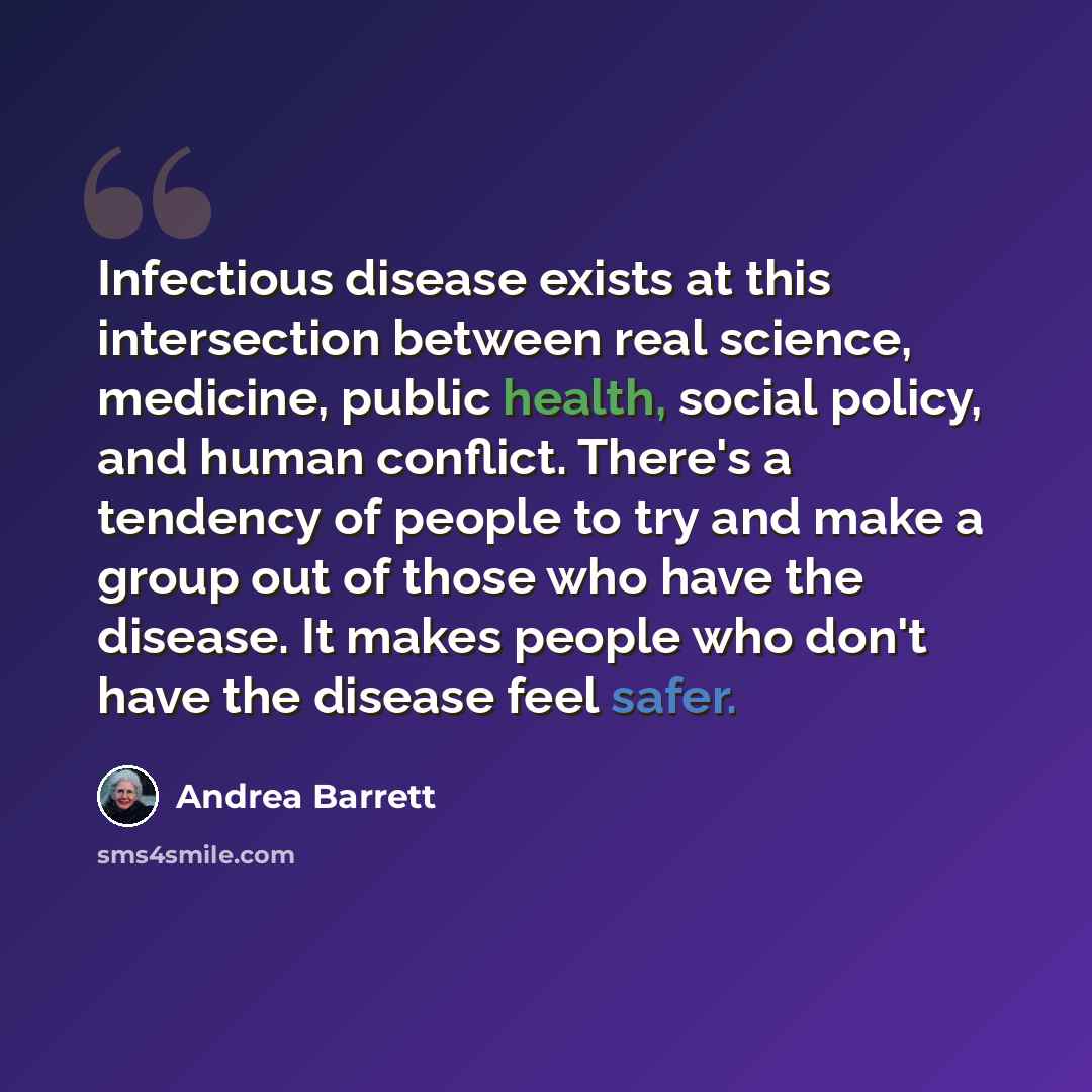 “Infectious disease exists at this intersection between real science, medicine, public health, social policy, and human conflict. There's a tendency of people to try and make a group out of those who have the disease. It makes people who don't have the disease feel safer.” quote by Andrea Barrett