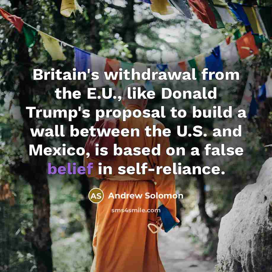 “Britain's withdrawal from the E.U., like Donald Trump's proposal to build a wall between the U.S. and Mexico, is based on a false belief in self-reliance.” quote by Andrew Solomon