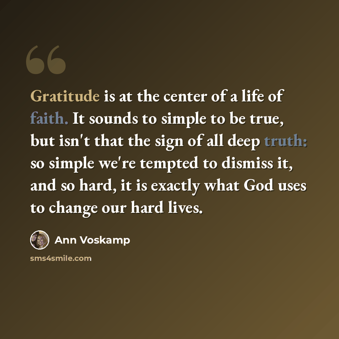 “Gratitude is at the center of a life of faith. It sounds to simple to be true, but isn't that the sign of all deep truth: so simple we're tempted to dismiss it, and so hard, it is exactly what God uses to change our hard lives.” quote by Ann Voskamp