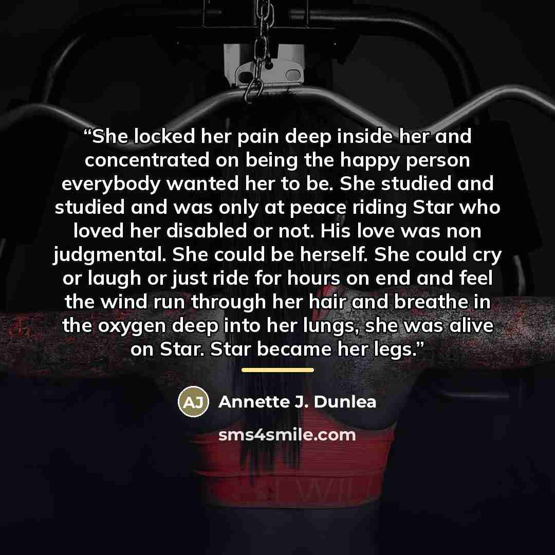 “She locked her pain deep inside her and concentrated on being the happy person everybody wanted her to be. She studied and studied and was only at peace riding Star who loved her disabled or not. His love was non judgmental. She could be herself. She could cry or laugh or just ride for hours on…” quote by Annette J. Dunlea
