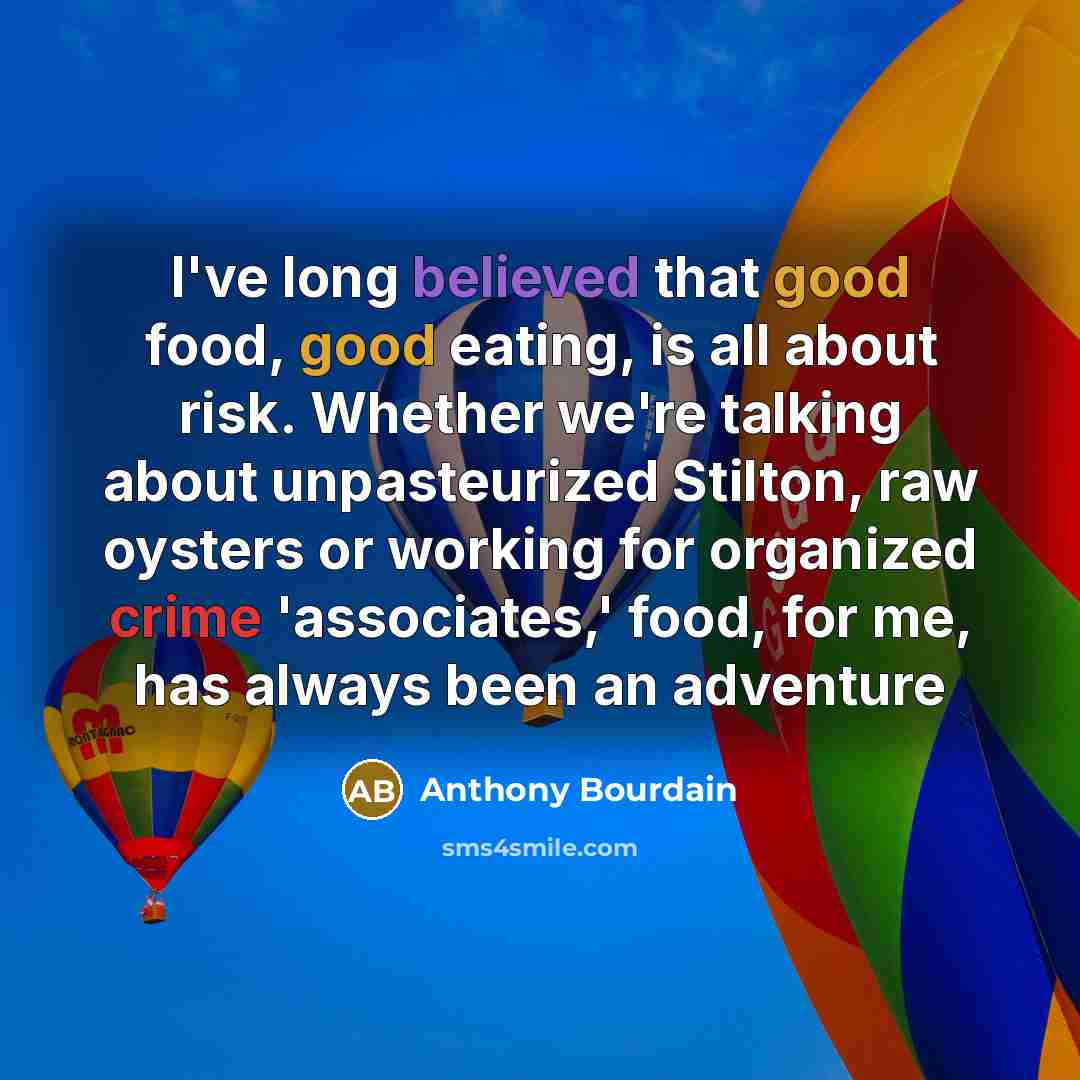 “I've long believed that good food, good eating, is all about risk. Whether we're talking about unpasteurized Stilton, raw oysters or working for organized crime 'associates,' food, for me, has always been an adventure” quote by Anthony Bourdain