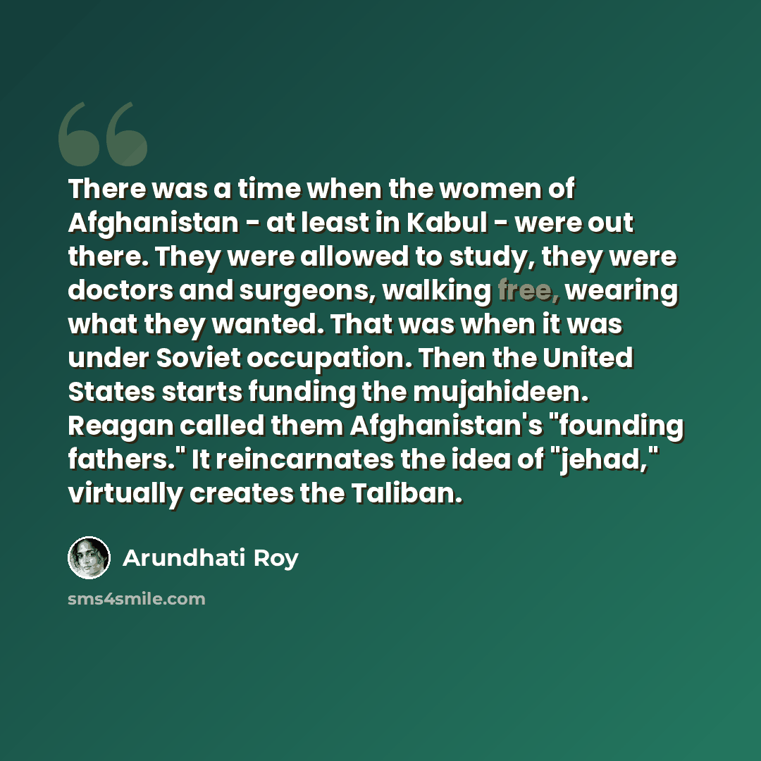 “There was a time when the women of Afghanistan - at least in Kabul - were out there. They were allowed to study, they were doctors and surgeons, walking free, wearing what they wanted. That was when it was under Soviet occupation. Then the United States starts funding the mujahideen. Reagan called…” quote by Arundhati Roy