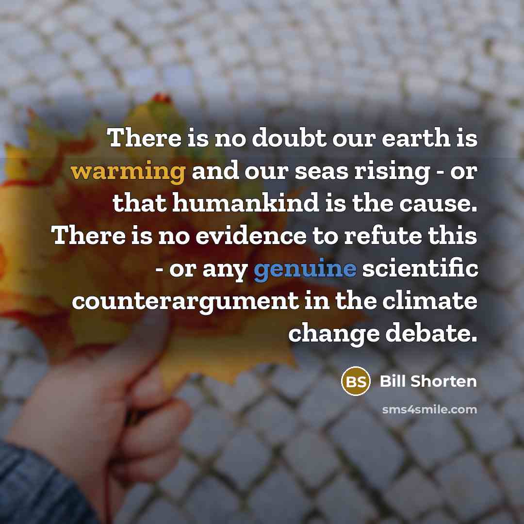 “There is no doubt our earth is warming and our seas rising - or that humankind is the cause. There is no evidence to refute this - or any genuine scientific counterargument in the climate change debate.” quote by Bill Shorten