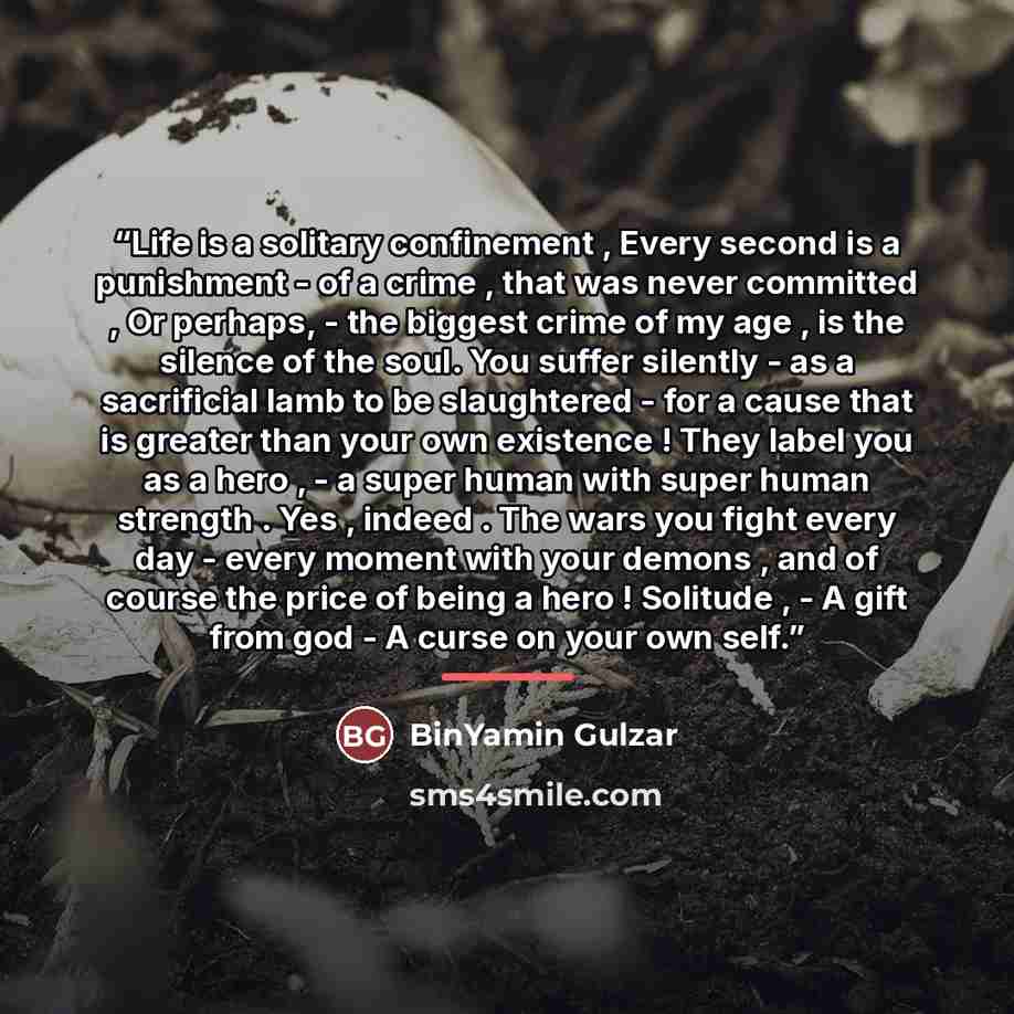 “Life is a solitary confinement , Every second is a punishment - of a crime , that was never committed , Or perhaps, - the biggest crime of my age , is the silence of the soul. You suffer silently - as a sacrificial lamb to be slaughtered - for a cause that is greater than your own existence ! They…” quote by BinYamin Gulzar